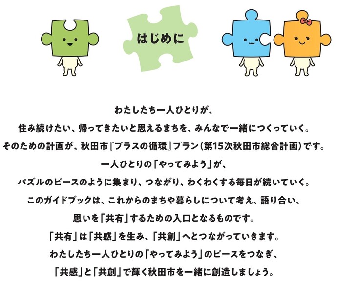 わたしたち一人ひとりが、住み続けたい、帰ってきたいと思えるまちを、みんなで一緒につくっていく。そのための計画が、秋田市『プラスの循環』プラン（第15次秋田市総合計画）です。  一人ひとりの「やってみよう」が、パズルのピースのように集まり、つながり、わくわくする毎日が続いていく。このガイドブックは、これからのまちや暮らしについて考え、語り合い、思いを「共有」するための入口となるものです。  「共有」は「共感」を生み、「共創」へとつながっていきます。わたしたち一人ひとりの「やってみよう」のピースをつなぎ、「共感」と「共創」で輝く秋田市を一緒に創造しましょう。